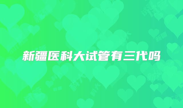 新疆医科大试管有三代吗