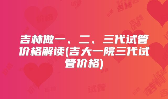 吉林做一、二、三代试管价格解读(吉大一院三代试管价格)