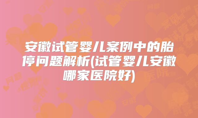 安徽试管婴儿案例中的胎停问题解析(试管婴儿安徽哪家医院好)