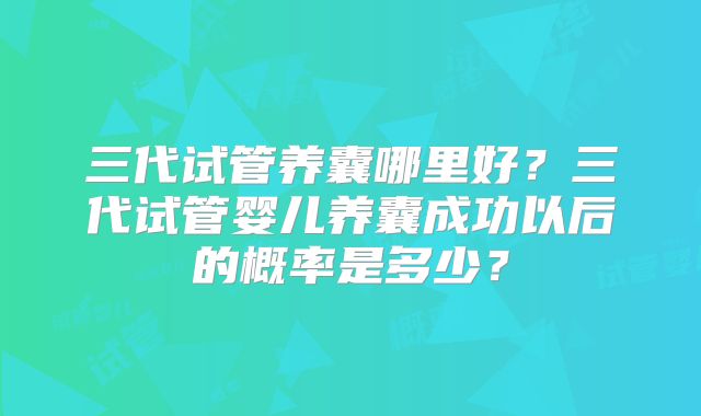 三代试管养囊哪里好？三代试管婴儿养囊成功以后的概率是多少？