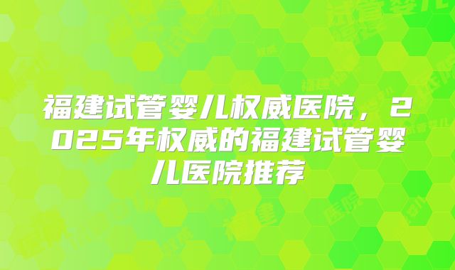 福建试管婴儿权威医院，2025年权威的福建试管婴儿医院推荐