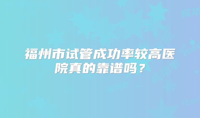 福州市试管成功率较高医院真的靠谱吗？