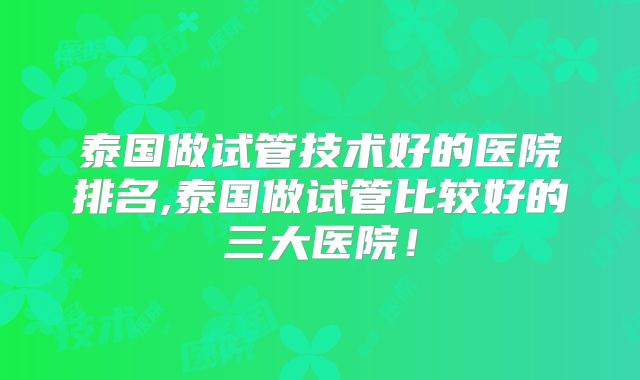 泰国做试管技术好的医院排名,泰国做试管比较好的三大医院!