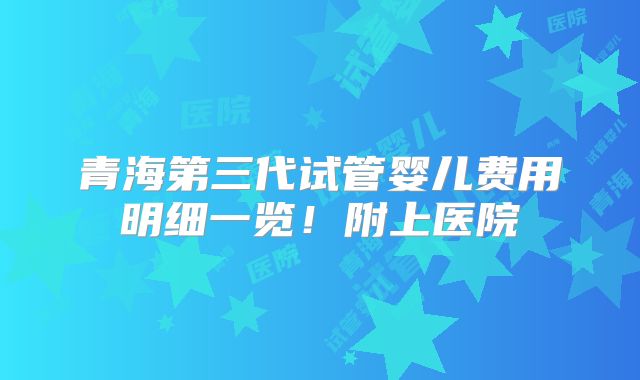 青海第三代试管婴儿费用明细一览！附上医院
