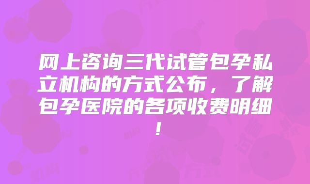 网上咨询三代试管包孕私立机构的方式公布,了解包孕医院的各项收费明细!