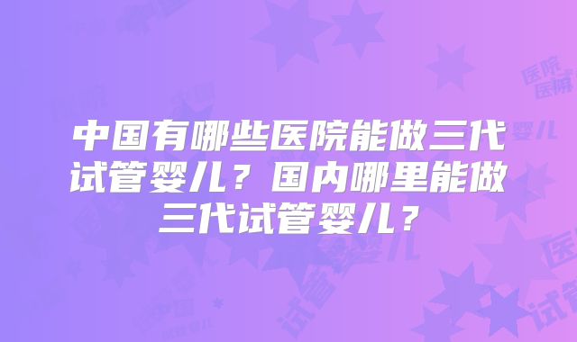 中国有哪些医院能做三代试管婴儿?国内哪里能做三代试管婴儿?