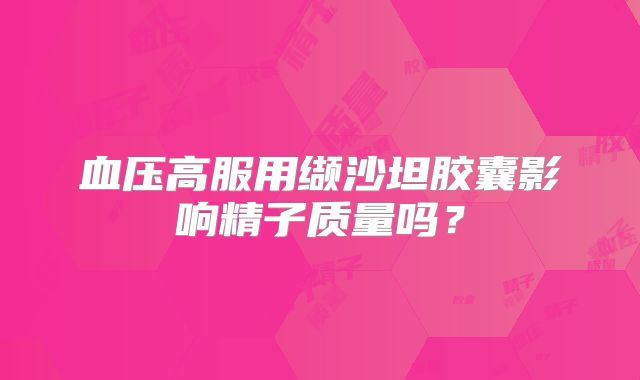 血压高服用缬沙坦胶囊影响精子质量吗？