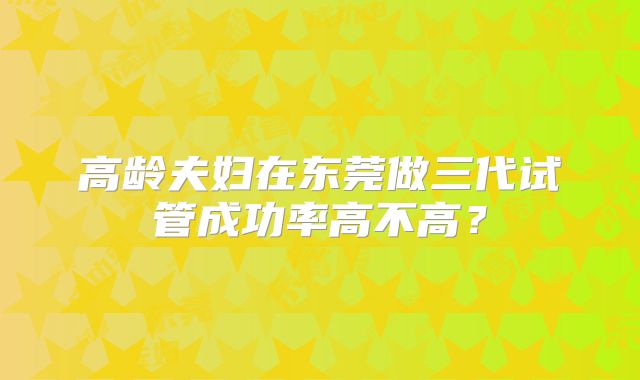 高龄夫妇在东莞做三代试管成功率高不高？