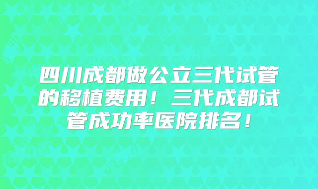 四川成都做公立三代试管的移植费用！三代成都试管成功率医院排名！