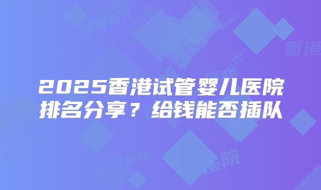 2025香港试管婴儿医院排名分享？给钱能否插队