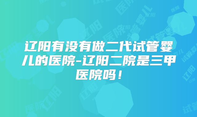 辽阳有没有做二代试管婴儿的医院-辽阳二院是三甲医院吗！