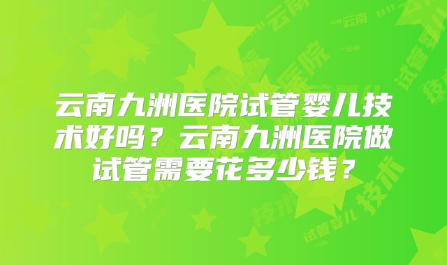 云南九洲医院试管婴儿技术好吗？云南九洲医院做试管需要花多少钱？