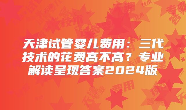 天津试管婴儿费用：三代技术的花费高不高？专业解读呈现答案2024版