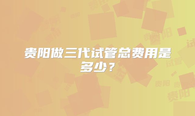 贵阳做三代试管总费用是多少？