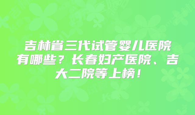 吉林省三代试管婴儿医院有哪些？长春妇产医院、吉大二院等上榜！