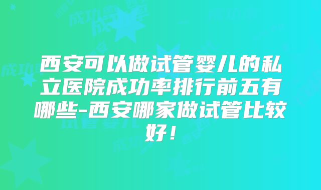 西安可以做试管婴儿的私立医院成功率排行前五有哪些-西安哪家做试管比较好！
