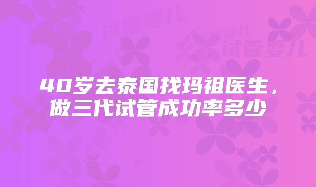 40岁去泰国找玛祖医生,做三代试管成功率多少