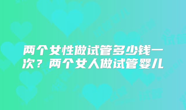 两个女性做试管多少钱一次?两个女人做试管婴儿