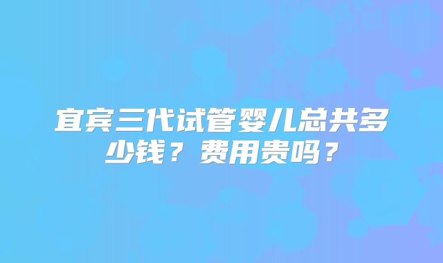宜宾三代试管婴儿总共多少钱？费用贵吗？