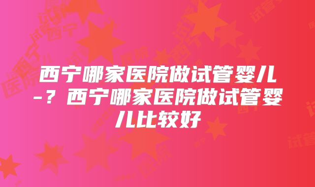 西宁哪家医院做试管婴儿-?西宁哪家医院做试管婴儿比较好