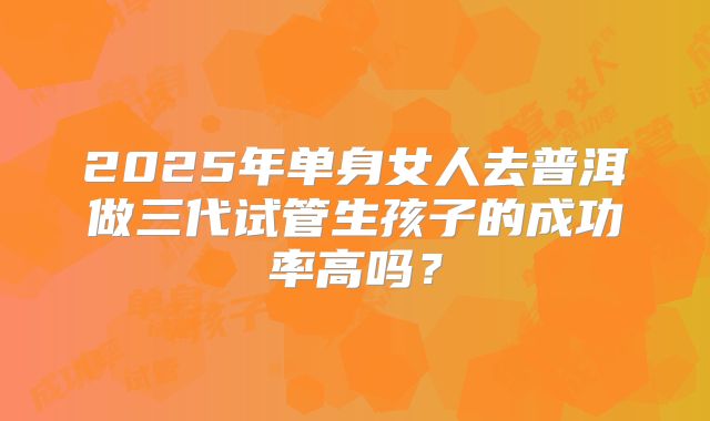 2025年单身女人去普洱做三代试管生孩子的成功率高吗?