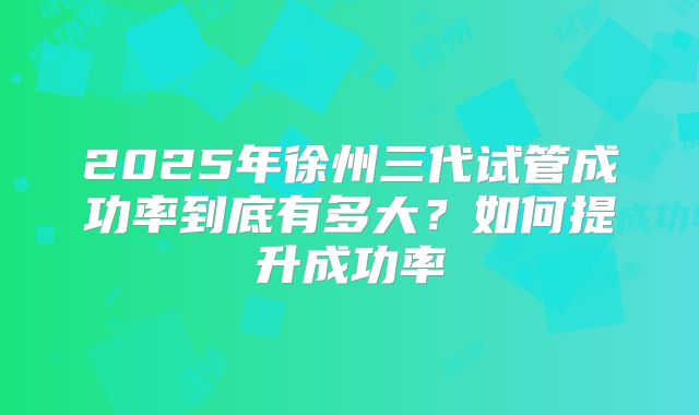 2025年徐州三代试管成功率到底有多大？如何提升成功率