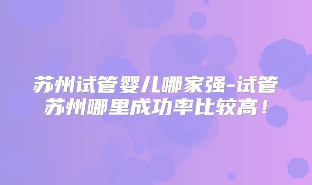 苏州试管婴儿哪家强-试管苏州哪里成功率比较高！