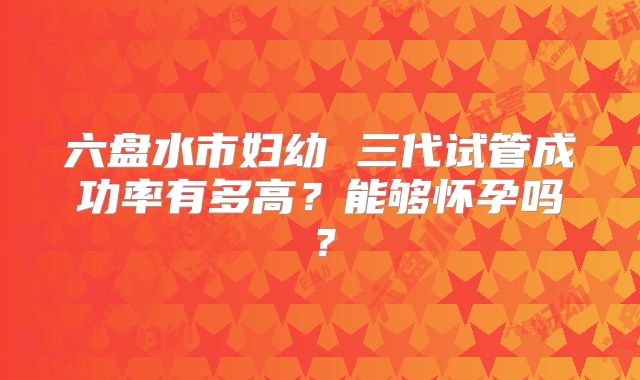 六盘水市妇幼 三代试管成功率有多高？能够怀孕吗？