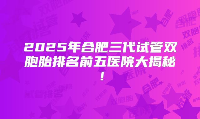 2025年合肥三代试管双胞胎排名前五医院大揭秘！