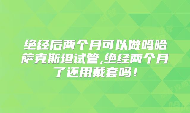 绝经后两个月可以做吗哈萨克斯坦试管,绝经两个月了还用戴套吗！