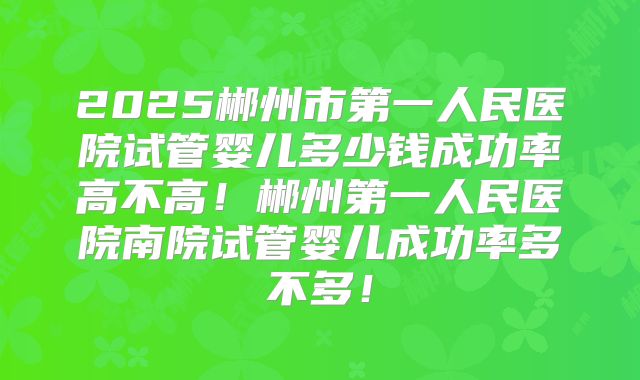 2025郴州市第一人民医院试管婴儿多少钱成功率高不高!郴州第一人民医院南院试管婴儿成功率多不多!