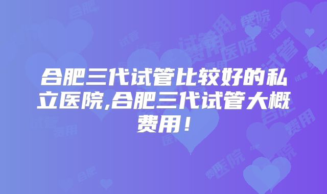 合肥三代试管比较好的私立医院,合肥三代试管大概费用！