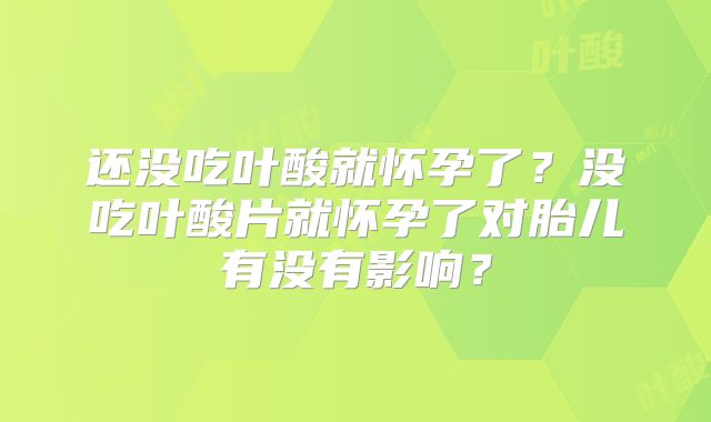 还没吃叶酸就怀孕了？没吃叶酸片就怀孕了对胎儿有没有影响？