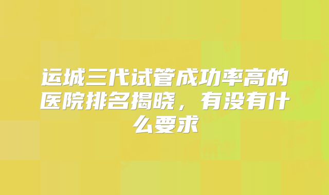 运城三代试管成功率高的医院排名揭晓，有没有什么要求