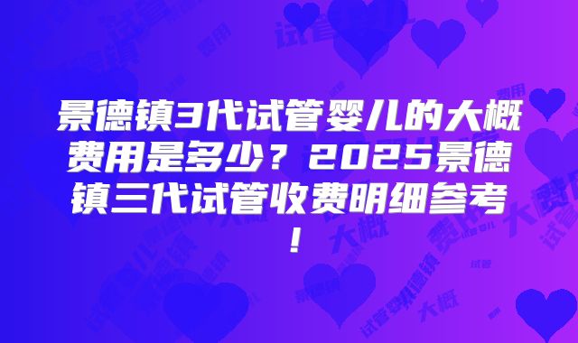 景德镇3代试管婴儿的大概费用是多少？2025景德镇三代试管收费明细参考！