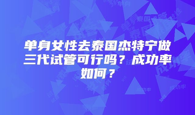 单身女性去泰国杰特宁做三代试管可行吗？成功率如何？