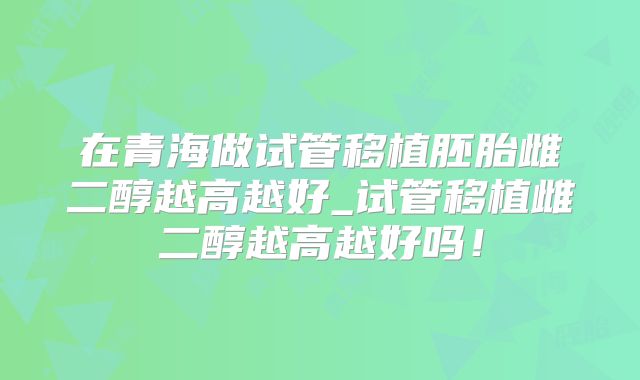 在青海做试管移植胚胎雌二醇越高越好_试管移植雌二醇越高越好吗！