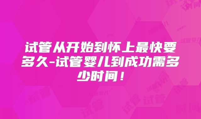 试管从开始到怀上最快要多久-试管婴儿到成功需多少时间！