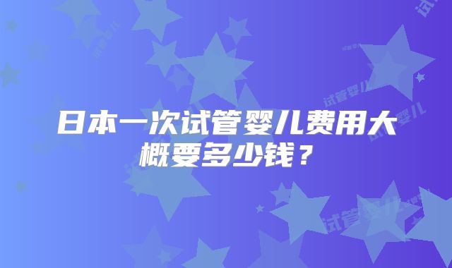 日本一次试管婴儿费用大概要多少钱？