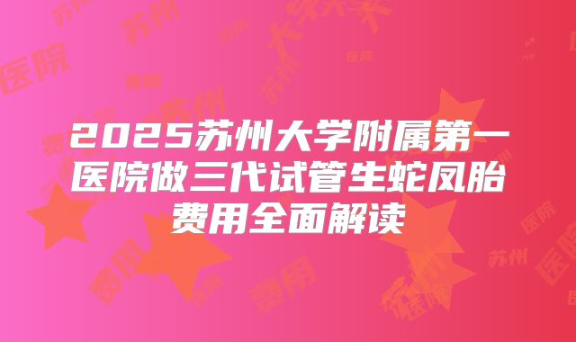 2025苏州大学附属第一医院做三代试管生蛇凤胎费用全面解读