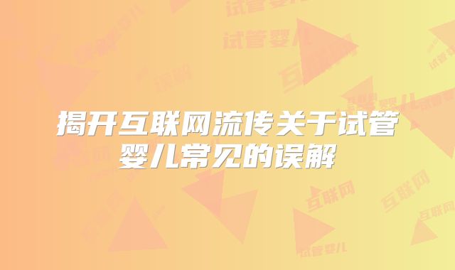 揭开互联网流传关于试管婴儿常见的误解