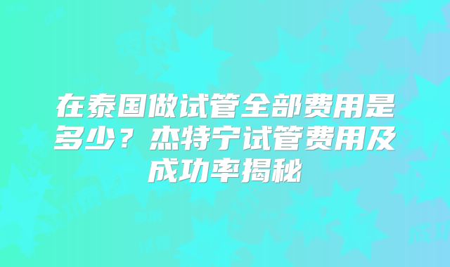 在泰国做试管全部费用是多少?杰特宁试管费用及成功率揭秘