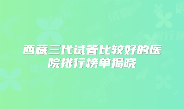 西藏三代试管比较好的医院排行榜单揭晓
