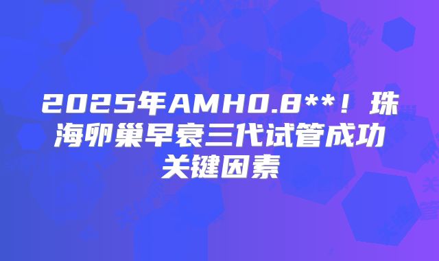 2025年AMH0.8**！珠海卵巢早衰三代试管成功关键因素