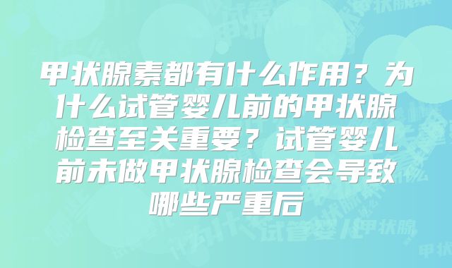 甲状腺素都有什么作用？为什么试管婴儿前的甲状腺检查至关重要？试管婴儿前未做甲状腺检查会导致哪些严重后