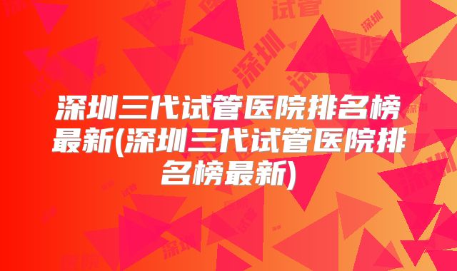 深圳三代试管医院排名榜最新(深圳三代试管医院排名榜最新)