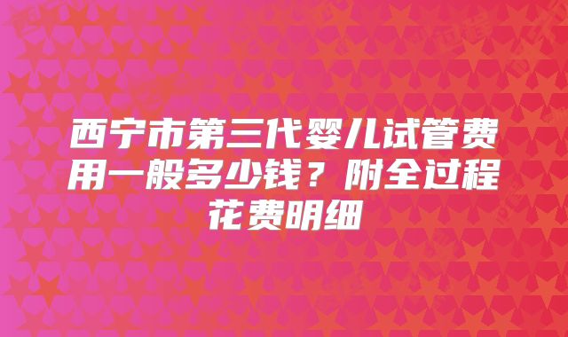 西宁市第三代婴儿试管费用一般多少钱？附全过程花费明细