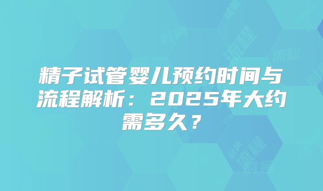精子试管婴儿预约时间与流程解析：2025年大约需多久？