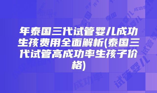 年泰国三代试管婴儿成功生孩费用全面解析(泰国三代试管高成功率生孩子价格)