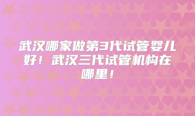 武汉哪家做第3代试管婴儿好！武汉三代试管机构在哪里！